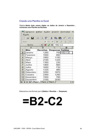 Criando uma Planilha no Excel
Objetivo:Nesta lição vamos digitar os dados de Janeiro a Dezembro ,
montando uma Planilha de Receitas
Elaboramos uma fórmula que é (Saldos = Receitas – Despesas)
=B2-C2
UNICAMP – FEM – SIFEM - Curso Básico Excel 6
 