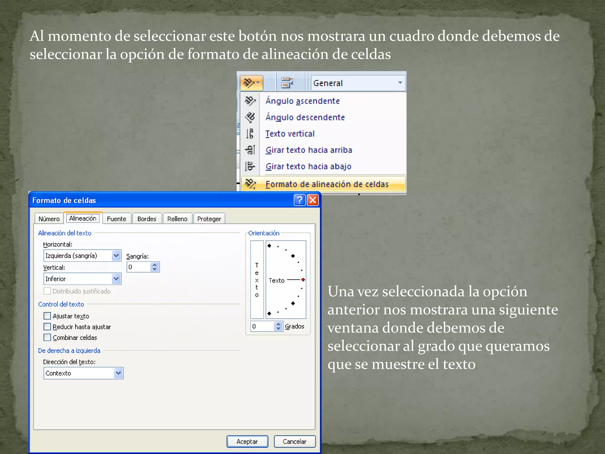 Al momento de seleccionar este botón nos mostrara un cuadro donde debemos de
seleccionar la opción de formato de alineación de celdas
Una vez seleccionada la opción
anterior nos mostrara una siguiente
ventana donde debemos de
seleccionar al grado que queramos
que se muestre el texto
 
