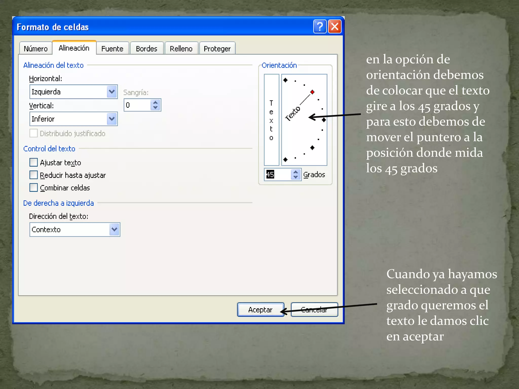en la opción de
orientación debemos
de colocar que el texto
gire a los 45 grados y
para esto debemos de
mover el puntero a la
posición donde mida
los 45 grados
Cuando ya hayamos
seleccionado a que
grado queremos el
texto le damos clic
en aceptar
 