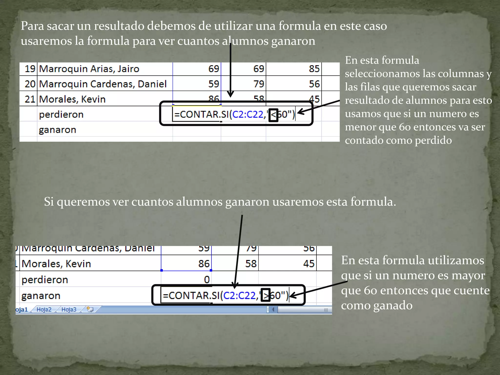 Para sacar un resultado debemos de utilizar una formula en este caso
usaremos la formula para ver cuantos alumnos ganaron
Si queremos ver cuantos alumnos ganaron usaremos esta formula.
En esta formula
seleccio0namos las columnas y
las filas que queremos sacar
resultado de alumnos para esto
usamos que si un numero es
menor que 60 entonces va ser
contado como perdido
En esta formula utilizamos
que si un numero es mayor
que 60 ent0nces que cuente
como ganado
 