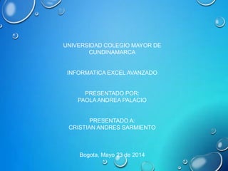 UNIVERSIDAD COLEGIO MAYOR DE
CUNDINAMARCA
INFORMATICA EXCEL AVANZADO
PRESENTADO POR:
PAOLA ANDREA PALACIO
PRESENTADO A:
CRISTIAN ANDRES SARMIENTO
Bogota, Mayo 23 de 2014
 