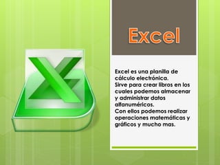 Excel es una planilla de
cálculo electrónica.
Sirve para crear libros en los
cuales podemos almacenar
y administrar datos
alfanuméricos.
Con ellos podemos realizar
operaciones matemáticas y
gráficos y mucho mas.
 