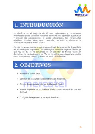 1
La ofimática es el conjunto de técnicas, aplicaciones y herramientas
informáticas que se utilizan en funciones de oficina para optimizar, automatizar
y mejorar los procedimientos o tareas relacionadas. Las herramientas
ofimáticas permiten idear, crear, manipular, transmitir o almacenar la
información necesaria en una oficina.
En este curso nos vamos a centrarnos en Excel, la herramienta desarrollada
por Microsoft para su paquete Office encargada de realizar hojas de cálculo, ya
que hoy en día se ha convertido en un estándar de trabajo usado en
dispositivos de escritorio como los PCs, en portátiles o en dispositivos móviles
como smartphone y tablets, gracias a los servicios en la nube.
Aprender a utilizar Excel.
Dominar los conceptos básicos sobre hojas de cálculo.
Conocer los aspectos e interfaz de Microsoft Excel.
Realizar la gestión de documentos y seleccionar y moverse en una hoja
de Excel.
Configurar la impresión de las hojas de cálculo.
1. INTRODUCCIÓN
2. OBJETIVOS