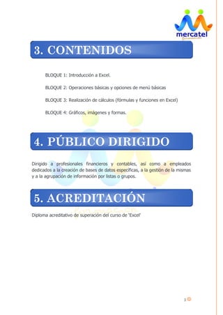 2
BLOQUE 1: Introducción a Excel.
BLOQUE 2: Operaciones básicas y opciones de menú básicas
BLOQUE 3: Realización de cálculos (fórmulas y funciones en Excel)
BLOQUE 4: Gráficos, imágenes y formas.
Dirigido a profesionales financieros y contables, así como a empleados
dedicados a la creación de bases de datos específicas, a la gestión de la mismas
y a la agrupación de información por listas o grupos.
Diploma acreditativo de superación del curso de ‘Excel’
3. CONTENIDOS
4. PÚBLICO DIRIGIDO
5. ACREDITACIÓN