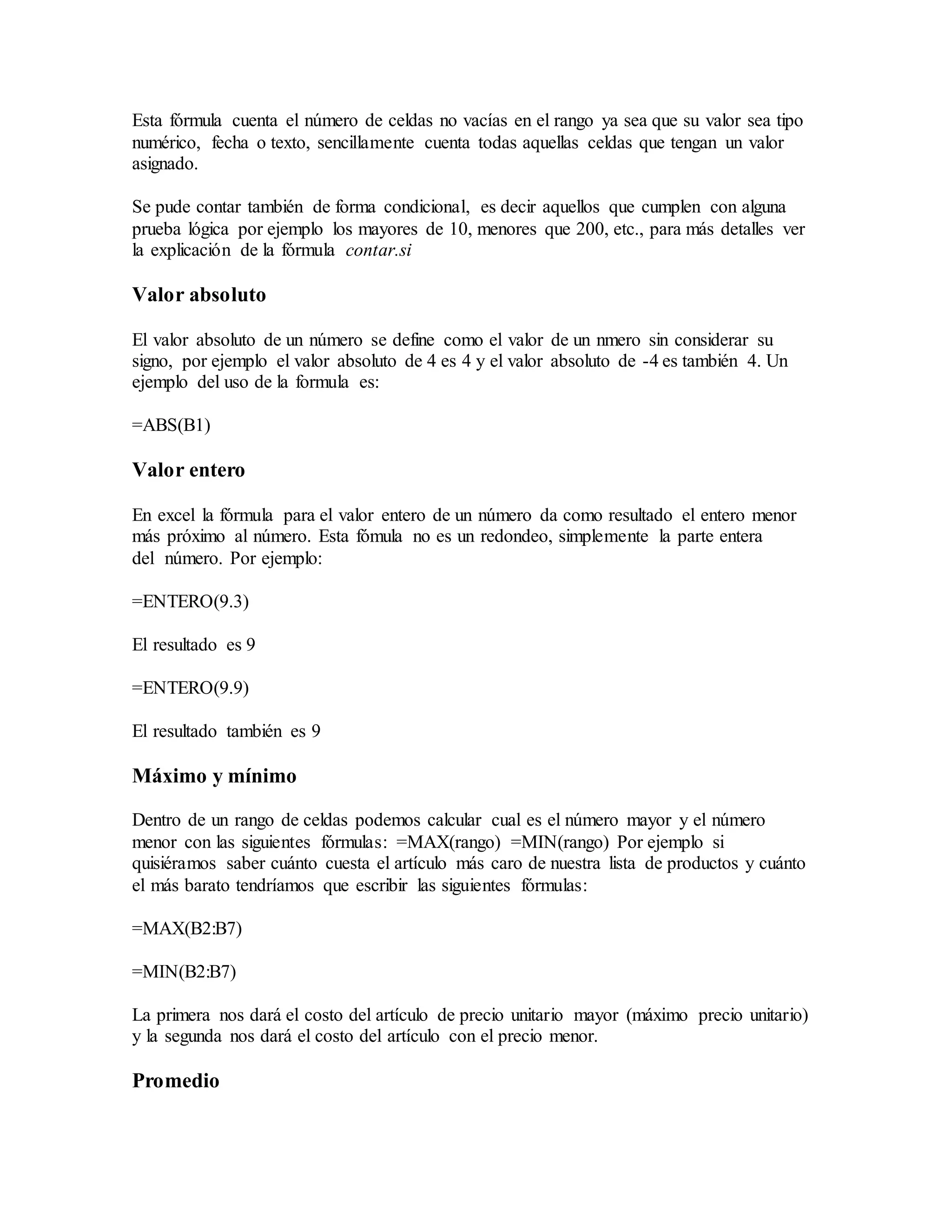 Esta fórmula cuenta el número de celdas no vacías en el rango ya sea que su valor sea tipo
numérico, fecha o texto, sencillamente cuenta todas aquellas celdas que tengan un valor
asignado.
Se pude contar también de forma condicional, es decir aquellos que cumplen con alguna
prueba lógica por ejemplo los mayores de 10, menores que 200, etc., para más detalles ver
la explicación de la fórmula contar.si
Valor absoluto
El valor absoluto de un número se define como el valor de un nmero sin considerar su
signo, por ejemplo el valor absoluto de 4 es 4 y el valor absoluto de -4 es también 4. Un
ejemplo del uso de la formula es:
=ABS(B1)
Valor entero
En excel la fórmula para el valor entero de un número da como resultado el entero menor
más próximo al número. Esta fómula no es un redondeo, simplemente la parte entera
del número. Por ejemplo:
=ENTERO(9.3)
El resultado es 9
=ENTERO(9.9)
El resultado también es 9
Máximo y mínimo
Dentro de un rango de celdas podemos calcular cual es el número mayor y el número
menor con las siguientes fórmulas: =MAX(rango) =MIN(rango) Por ejemplo si
quisiéramos saber cuánto cuesta el artículo más caro de nuestra lista de productos y cuánto
el más barato tendríamos que escribir las siguientes fórmulas:
=MAX(B2:B7)
=MIN(B2:B7)
La primera nos dará el costo del artículo de precio unitario mayor (máximo precio unitario)
y la segunda nos dará el costo del artículo con el precio menor.
Promedio
 