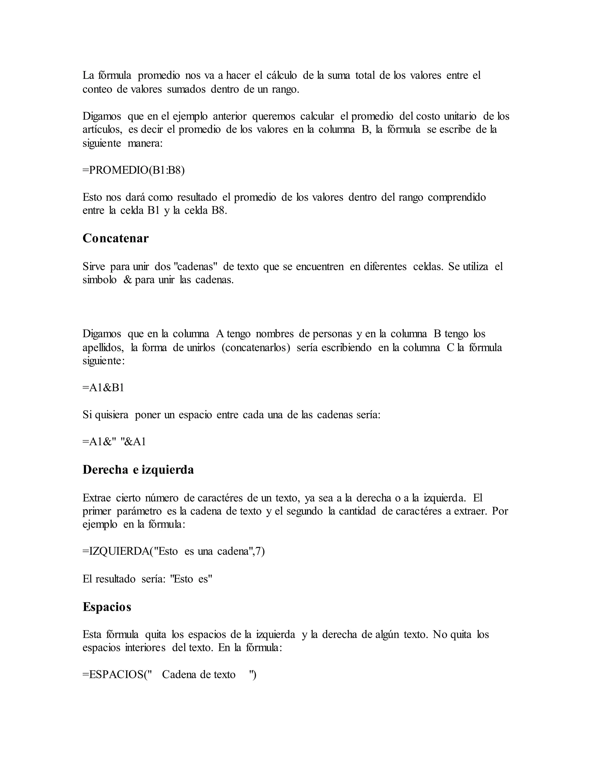 La fórmula promedio nos va a hacer el cálculo de la suma total de los valores entre el
conteo de valores sumados dentro de un rango.
Digamos que en el ejemplo anterior queremos calcular el promedio del costo unitario de los
artículos, es decir el promedio de los valores en la columna B, la fórmula se escribe de la
siguiente manera:
=PROMEDIO(B1:B8)
Esto nos dará como resultado el promedio de los valores dentro del rango comprendido
entre la celda B1 y la celda B8.
Concatenar
Sirve para unir dos "cadenas" de texto que se encuentren en diferentes celdas. Se utiliza el
simbolo & para unir las cadenas.
Digamos que en la columna A tengo nombres de personas y en la columna B tengo los
apellidos, la forma de unirlos (concatenarlos) sería escribiendo en la columna C la fórmula
siguiente:
=A1&B1
Si quisiera poner un espacio entre cada una de las cadenas sería:
=A1&" "&A1
Derecha e izquierda
Extrae cierto número de caractéres de un texto, ya sea a la derecha o a la izquierda. El
primer parámetro es la cadena de texto y el segundo la cantidad de caractéres a extraer. Por
ejemplo en la fórmula:
=IZQUIERDA("Esto es una cadena",7)
El resultado sería: "Esto es"
Espacios
Esta fórmula quita los espacios de la izquierda y la derecha de algún texto. No quita los
espacios interiores del texto. En la fórmula:
=ESPACIOS(" Cadena de texto ")
 