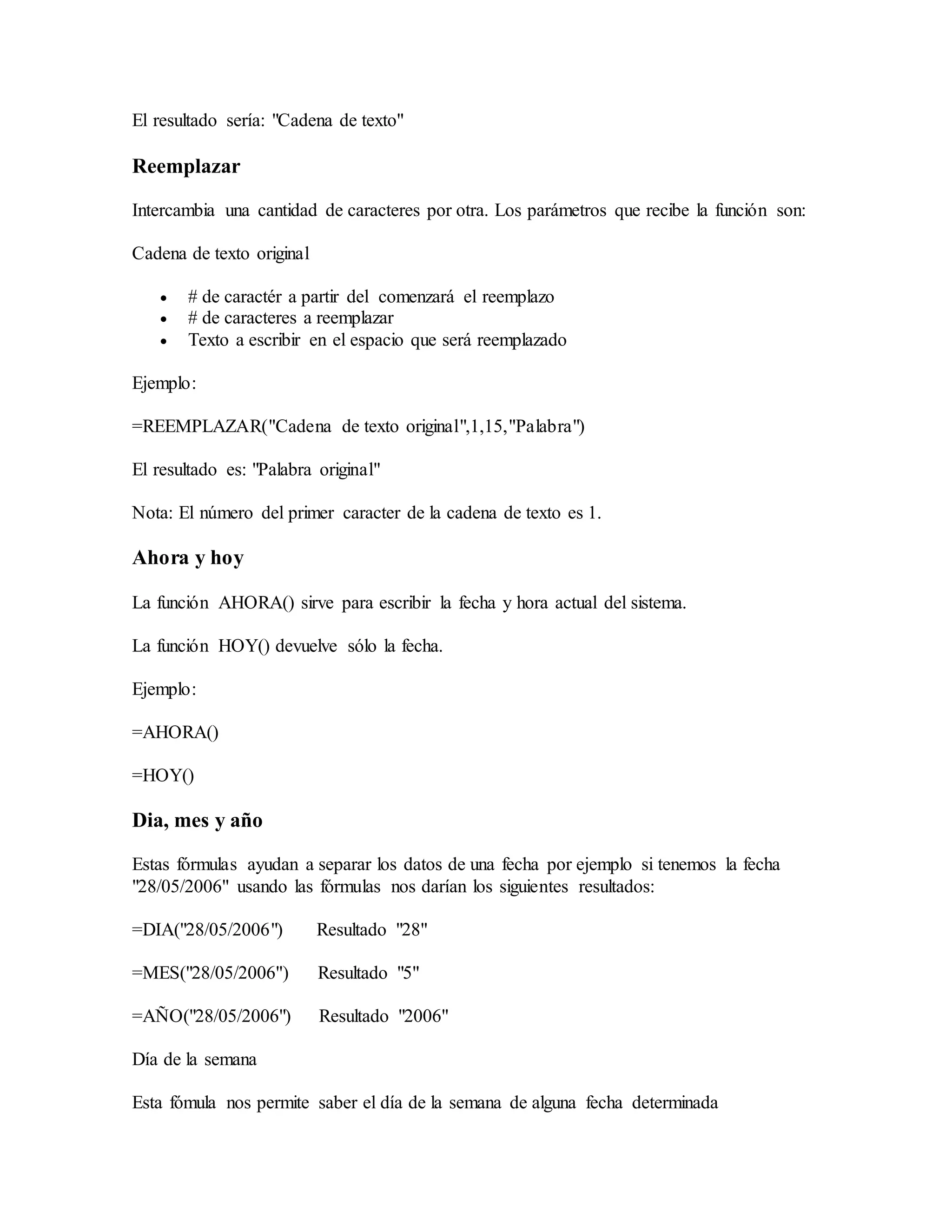 El resultado sería: "Cadena de texto"
Reemplazar
Intercambia una cantidad de caracteres por otra. Los parámetros que recibe la función son:
Cadena de texto original
 # de caractér a partir del comenzará el reemplazo
 # de caracteres a reemplazar
 Texto a escribir en el espacio que será reemplazado
Ejemplo:
=REEMPLAZAR("Cadena de texto original",1,15,"Palabra")
El resultado es: "Palabra original"
Nota: El número del primer caracter de la cadena de texto es 1.
Ahora y hoy
La función AHORA() sirve para escribir la fecha y hora actual del sistema.
La función HOY() devuelve sólo la fecha.
Ejemplo:
=AHORA()
=HOY()
Dia, mes y año
Estas fórmulas ayudan a separar los datos de una fecha por ejemplo si tenemos la fecha
"28/05/2006" usando las fórmulas nos darían los siguientes resultados:
=DIA("28/05/2006") Resultado "28"
=MES("28/05/2006") Resultado "5"
=AÑO("28/05/2006") Resultado "2006"
Día de la semana
Esta fómula nos permite saber el día de la semana de alguna fecha determinada
 
