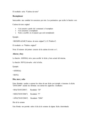 El resultado sería: "Cadena de texto"
Reemplazar
Intercambia una cantidad de caracteres por otra. Los parámetros que recibe la función son:
Cadena de texto original
 # de caractér a partir del comenzará el reemplazo
 # de caracteres a reemplazar
 Texto a escribir en el espacio que será reemplazado
Ejemplo:
=REEMPLAZAR("Cadena de texto original",1,15,"Palabra")
El resultado es: "Palabra original"
Nota: El número del primer caracter de la cadena de texto es 1.
Ahora y hoy
La función AHORA() sirve para escribir la fecha y hora actual del sistema.
La función HOY() devuelve sólo la fecha.
Ejemplo:
=AHORA()
=HOY()
Dia, mes y año
Estas fórmulas ayudan a separar los datos de una fecha por ejemplo si tenemos la fecha
"28/05/2006" usando las fórmulas nos darían los siguientes resultados:
=DIA("28/05/2006") Resultado "28"
=MES("28/05/2006") Resultado "5"
=AÑO("28/05/2006") Resultado "2006"
Día de la semana
Esta fómula nos permite saber el día de la semana de alguna fecha determinada
 