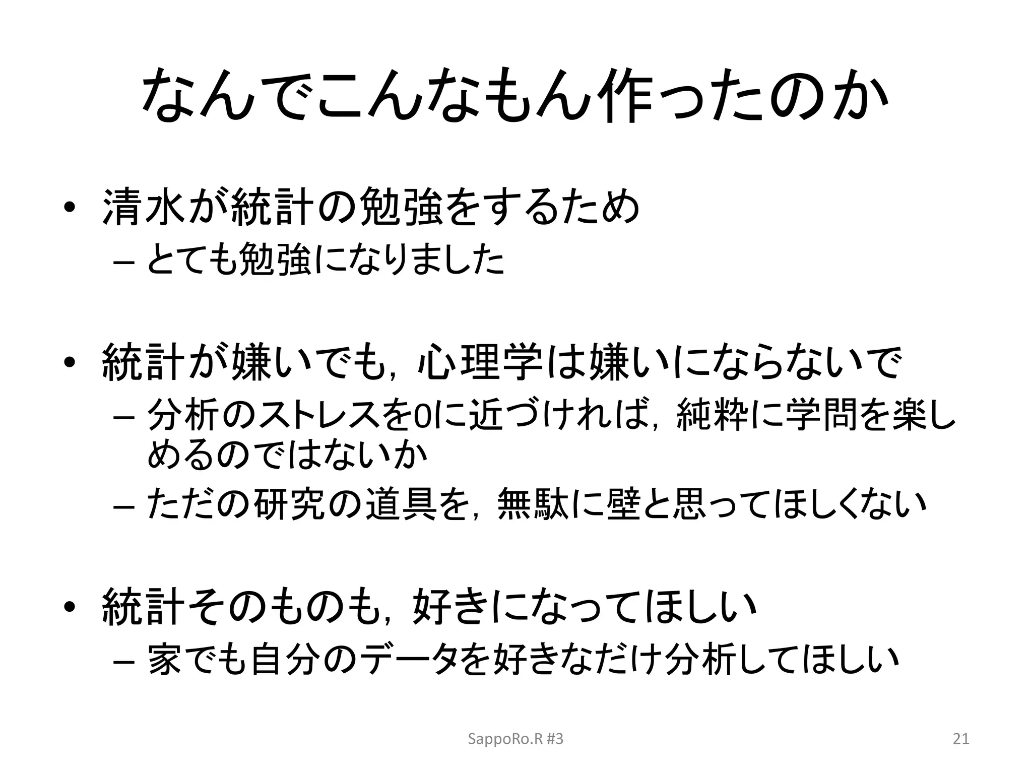 なんでこんなもん作ったのか
• 清水が統計の勉強をするため
– とても勉強になりました
• 統計が嫌いでも，心理学は嫌いにならないで
– 分析のストレスを0に近づければ，純粋に学問を楽し
めるのではないか
– ただの研究の道具を，無駄に壁と思ってほしくない
• 統計そのものも，好きになってほしい
– 家でも自分のデータを好きなだけ分析してほしい
SappoRo.R #3 21
 
