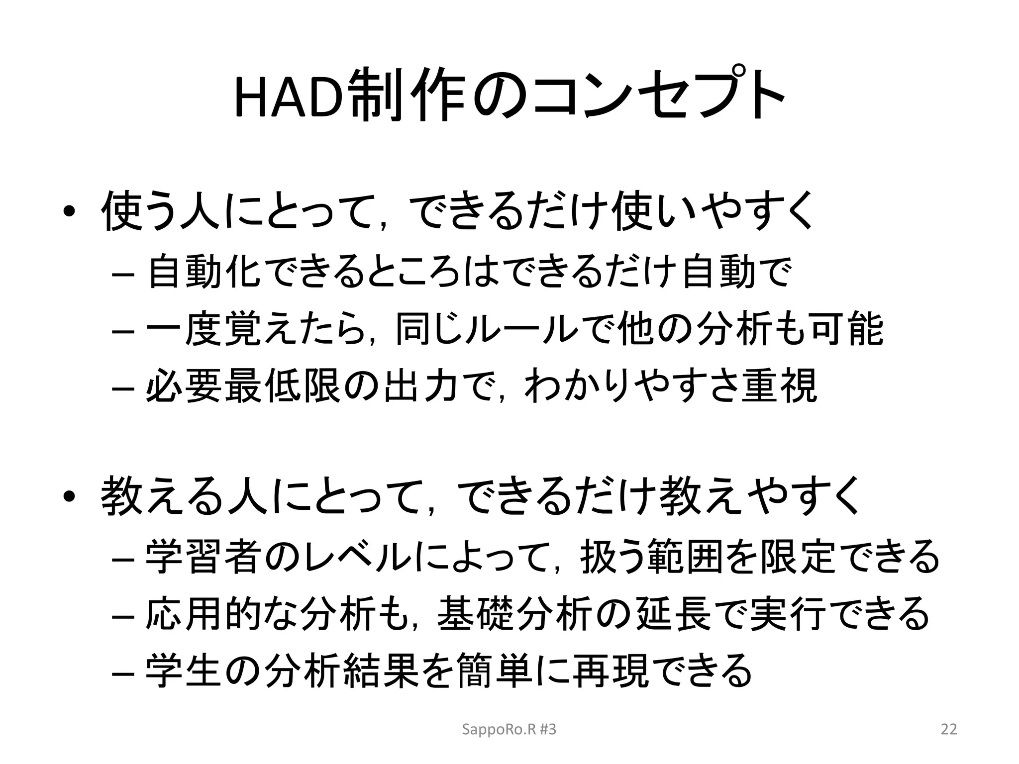 HAD制作のコンセプト
• 使う人にとって，できるだけ使いやすく
– 自動化できるところはできるだけ自動で
– 一度覚えたら，同じルールで他の分析も可能
– 必要最低限の出力で，わかりやすさ重視
• 教える人にとって，できるだけ教えやすく
– 学習者のレベルによって，扱う範囲を限定できる
– 応用的な分析も，基礎分析の延長で実行できる
– 学生の分析結果を簡単に再現できる
SappoRo.R #3 22
 