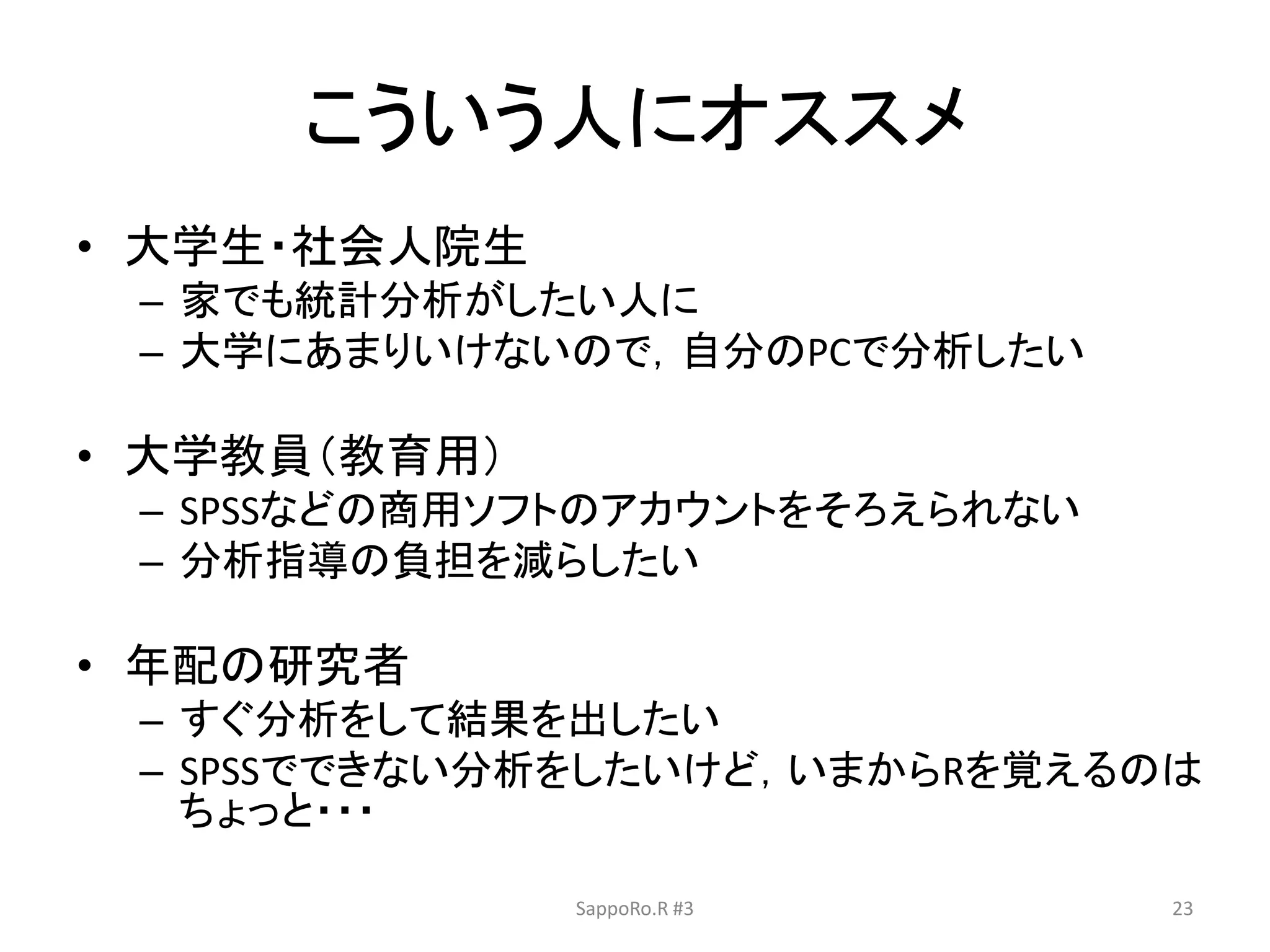 こういう人にオススメ
• 大学生・社会人院生
– 家でも統計分析がしたい人に
– 大学にあまりいけないので，自分のPCで分析したい
• 大学教員（教育用）
– SPSSなどの商用ソフトのアカウントをそろえられない
– 分析指導の負担を減らしたい
• 年配の研究者
– すぐ分析をして結果を出したい
– SPSSでできない分析をしたいけど，いまからRを覚えるのは
ちょっと・・・
SappoRo.R #3 23
 