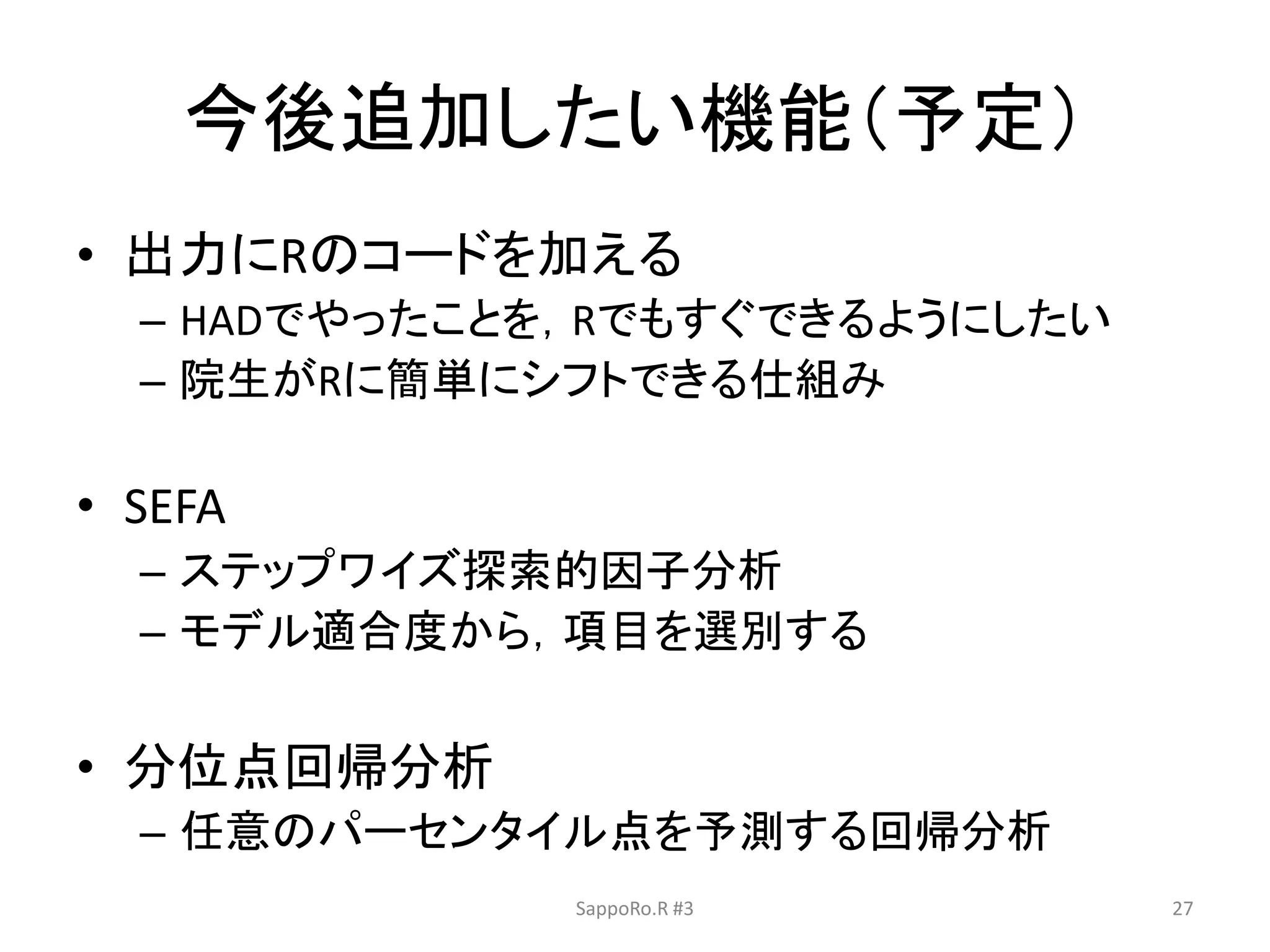 今後追加したい機能（予定）
• 出力にRのコードを加える
– HADでやったことを，Rでもすぐできるようにしたい
– 院生がRに簡単にシフトできる仕組み
• SEFA
– ステップワイズ探索的因子分析
– モデル適合度から，項目を選別する
• 分位点回帰分析
– 任意のパーセンタイル点を予測する回帰分析
SappoRo.R #3 27
 