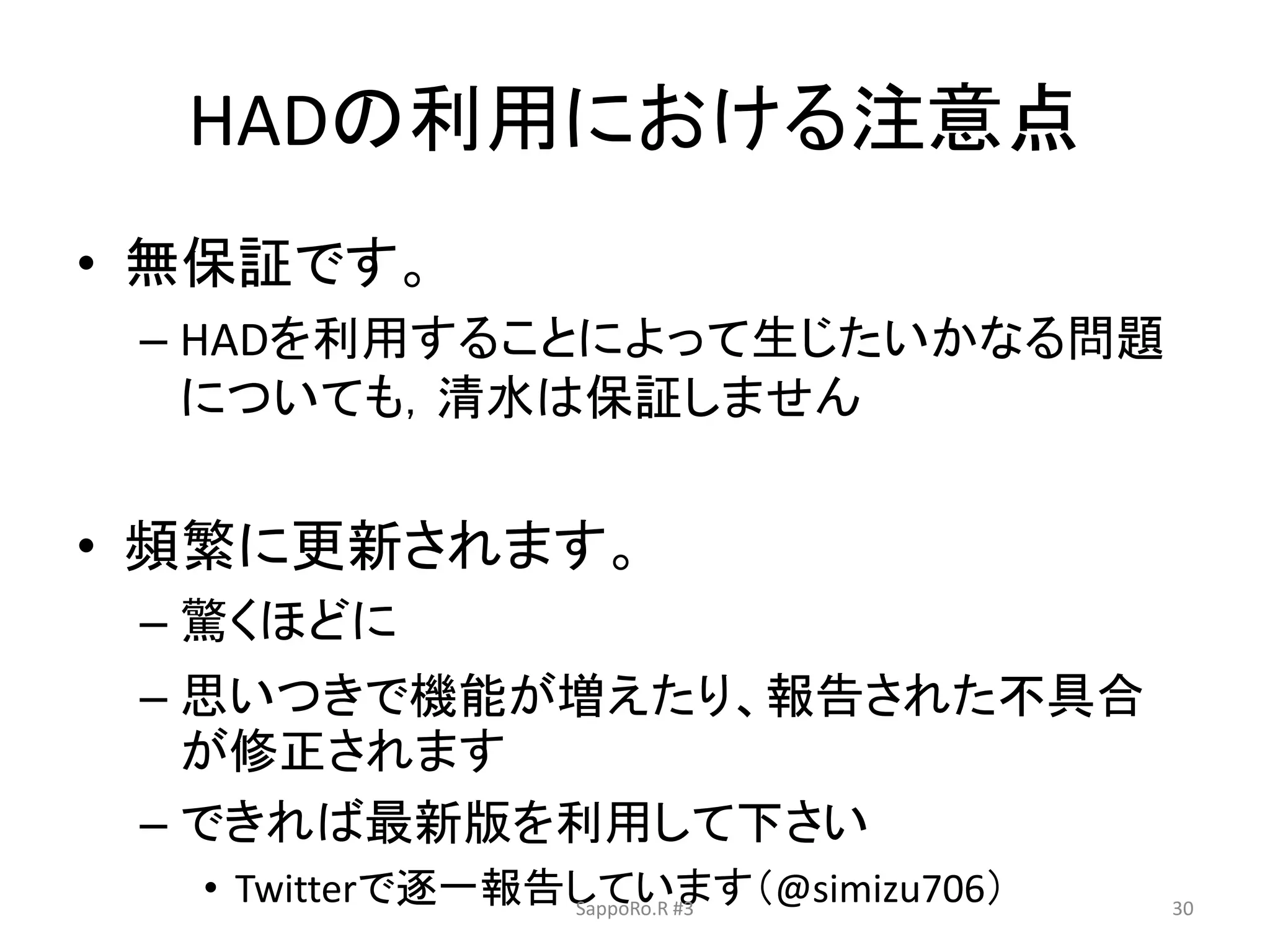 HADの利用における注意点
• 無保証です。
– HADを利用することによって生じたいかなる問題
についても，清水は保証しません
• 頻繁に更新されます。
– 驚くほどに
– 思いつきで機能が増えたり、報告された不具合
が修正されます
– できれば最新版を利用して下さい
• Twitterで逐一報告しています（@simizu706）SappoRo.R #3 30
 