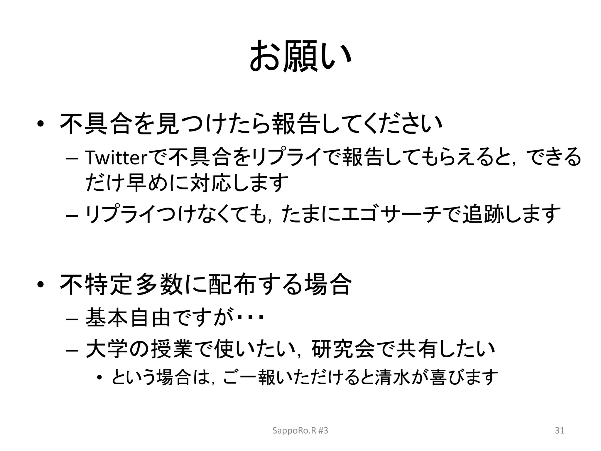 お願い
• 不具合を見つけたら報告してください
– Twitterで不具合をリプライで報告してもらえると，できる
だけ早めに対応します
– リプライつけなくても，たまにエゴサーチで追跡します
• 不特定多数に配布する場合
– 基本自由ですが・・・
– 大学の授業で使いたい，研究会で共有したい
• という場合は，ご一報いただけると清水が喜びます
SappoRo.R #3 31
 