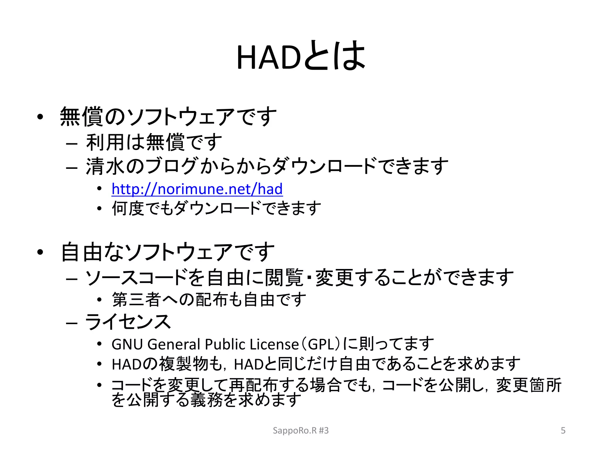HADとは
• 無償のソフトウェアです
– 利用は無償です
– 清水のブログからからダウンロードできます
• http://norimune.net/had
• 何度でもダウンロードできます
• 自由なソフトウェアです
– ソースコードを自由に閲覧・変更することができます
• 第三者への配布も自由です
– ライセンス
• GNU General Public License（GPL）に則ってます
• HADの複製物も，HADと同じだけ自由であることを求めます
• コードを変更して再配布する場合でも，コードを公開し，変更箇所
を公開する義務を求めます
SappoRo.R #3 5
 