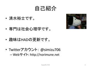 自己紹介
• 清水裕士です。
• 専門は社会心理学です。
• 趣味はHADの更新です。
• Twitterアカウント： @simizu706
– Webサイト: http://norimune.net
SappoRo.R #3 2
 
