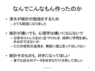 なんでこんなもん作ったのか
• 清水が統計の勉強をするため
– とても勉強になりました
• 統計が嫌いでも，心理学は嫌いにならないで
– 分析のストレスを0に近づければ，純粋に学問を楽し
めるのではないか
– ただの研究の道具を，無駄に壁と思ってほしくない
• 統計そのものも，好きになってほしい
– 家でも自分のデータを好きなだけ分析してほしい
SappoRo.R #3 21
 