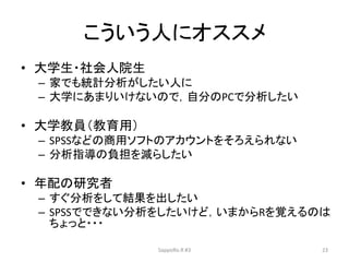 こういう人にオススメ
• 大学生・社会人院生
– 家でも統計分析がしたい人に
– 大学にあまりいけないので，自分のPCで分析したい
• 大学教員（教育用）
– SPSSなどの商用ソフトのアカウントをそろえられない
– 分析指導の負担を減らしたい
• 年配の研究者
– すぐ分析をして結果を出したい
– SPSSでできない分析をしたいけど，いまからRを覚えるのは
ちょっと・・・
SappoRo.R #3 23
 