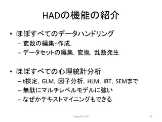 HADの機能の紹介
• ほぼすべてのデータハンドリング
– 変数の編集・作成，
– データセットの編集，変換，乱数発生
• ほぼすべての心理統計分析
– ｔ検定，GLM，因子分析，HLM，IRT，SEMまで
– 無駄にマルチレベルモデルに強い
– なぜかテキストマイニングもできる
SappoRo.R #3 26
 