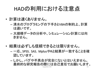 HADの利用における注意点
• 計算は速くありません。
– 清水のプログラミングの下手さとVBAの制約上、計算
は遅いです。
– 大規模データの分析や、シミュレーション計算には向
きません。
• 結果は必ずしも信頼できるとは限りません。
– 一応、SPSS，SAS，MplusやRと結果が一致することを確
認しています。
– しかし、バグや不具合が完全にないとはいえません。
最終的な研究報告の際には自己責任でお願いします。
SappoRo.R #3 29
 