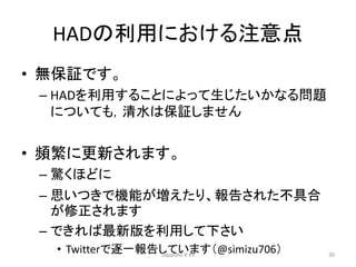 HADの利用における注意点
• 無保証です。
– HADを利用することによって生じたいかなる問題
についても，清水は保証しません
• 頻繁に更新されます。
– 驚くほどに
– 思いつきで機能が増えたり、報告された不具合
が修正されます
– できれば最新版を利用して下さい
• Twitterで逐一報告しています（@simizu706）SappoRo.R #3 30
 