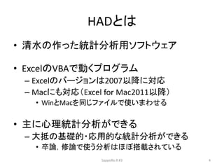 HADとは
• 清水の作った統計分析用ソフトウェア
• ExcelのVBAで動くプログラム
– Excelのバージョンは2007以降に対応
– Macにも対応（Excel for Mac2011以降）
• WinとMacを同じファイルで使いまわせる
• 主に心理統計分析ができる
– 大抵の基礎的・応用的な統計分析ができる
• 卒論，修論で使う分析はほぼ搭載されている
SappoRo.R #3 4
 