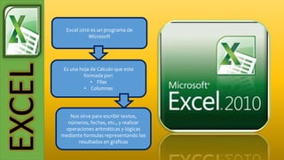 EXCEL Excel 2010 es un programa de
Microsoft
Es una hoja de Calculo que esta
formada por:
• Filas
• Columnas
Nos sirve para escribir textos,
números, fechas, etc., y realizar
operaciones aritméticas y lógicas
mediante formulas representando los
resultados en graficas
 