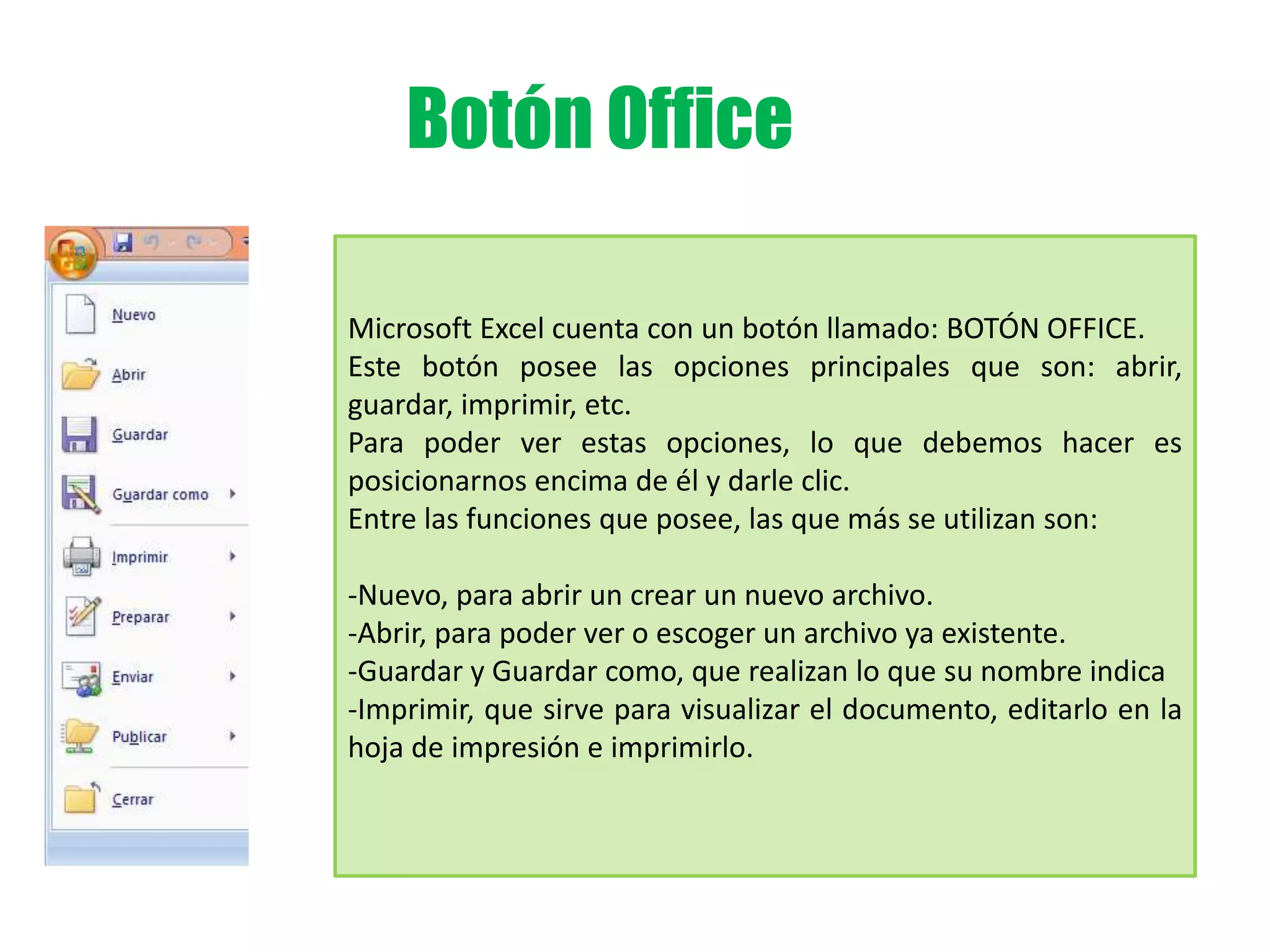 Botón Office
Microsoft Excel cuenta con un botón llamado: BOTÓN OFFICE.
Este botón posee las opciones principales que son: abrir,
guardar, imprimir, etc.
Para poder ver estas opciones, lo que debemos hacer es
posicionarnos encima de él y darle clic.
Entre las funciones que posee, las que más se utilizan son:
-Nuevo, para abrir un crear un nuevo archivo.
-Abrir, para poder ver o escoger un archivo ya existente.
-Guardar y Guardar como, que realizan lo que su nombre indica
-Imprimir, que sirve para visualizar el documento, editarlo en la
hoja de impresión e imprimirlo.
 