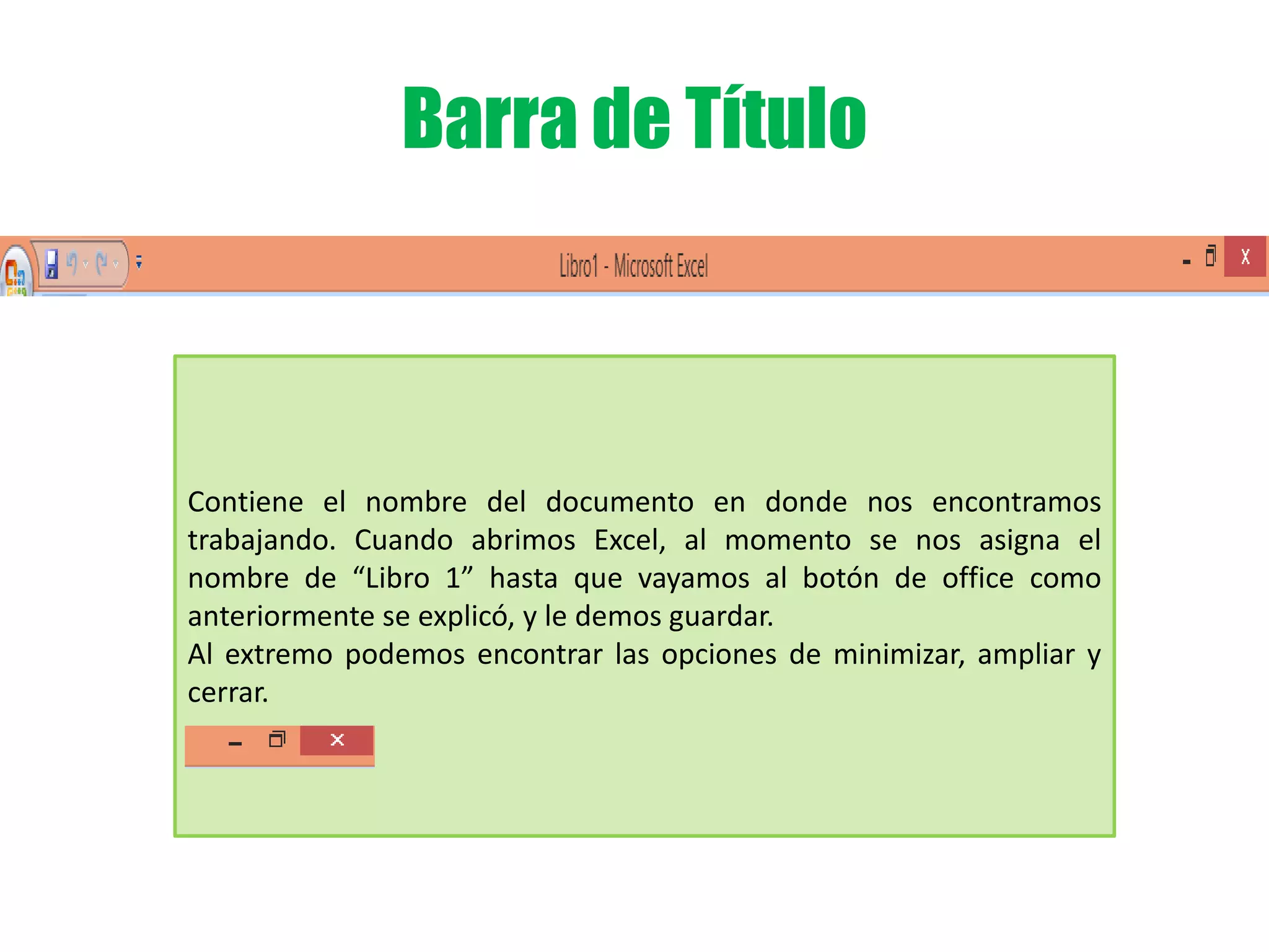 Barra de Título
Contiene el nombre del documento en donde nos encontramos
trabajando. Cuando abrimos Excel, al momento se nos asigna el
nombre de “Libro 1” hasta que vayamos al botón de office como
anteriormente se explicó, y le demos guardar.
Al extremo podemos encontrar las opciones de minimizar, ampliar y
cerrar.
 