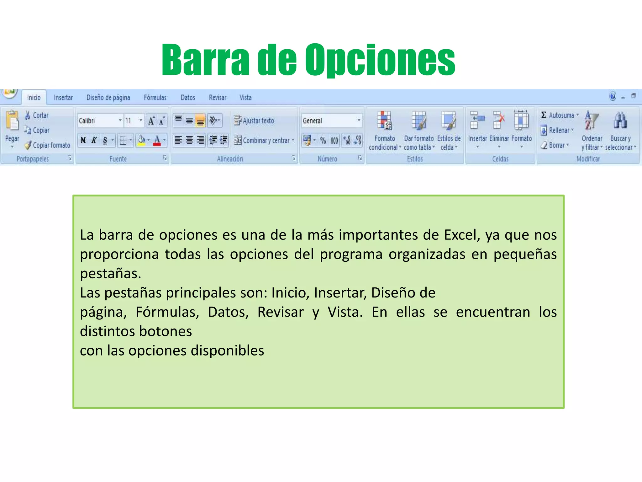 Barra de Opciones
La barra de opciones es una de la más importantes de Excel, ya que nos
proporciona todas las opciones del programa organizadas en pequeñas
pestañas.
Las pestañas principales son: Inicio, Insertar, Diseño de
página, Fórmulas, Datos, Revisar y Vista. En ellas se encuentran los
distintos botones
con las opciones disponibles
 