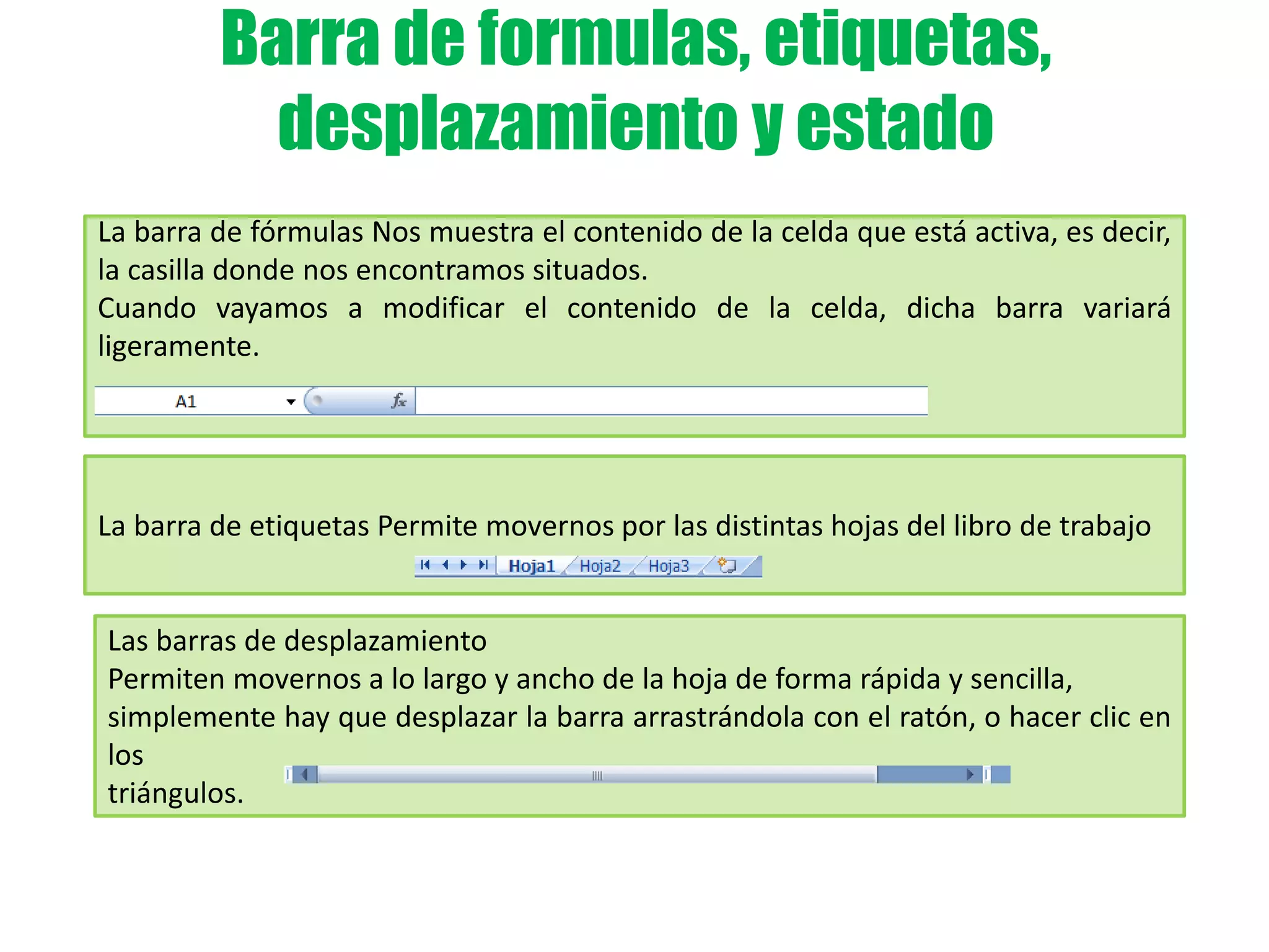Barra de formulas, etiquetas,
desplazamiento y estado
La barra de fórmulas Nos muestra el contenido de la celda que está activa, es decir,
la casilla donde nos encontramos situados.
Cuando vayamos a modificar el contenido de la celda, dicha barra variará
ligeramente.
La barra de etiquetas Permite movernos por las distintas hojas del libro de trabajo
Las barras de desplazamiento
Permiten movernos a lo largo y ancho de la hoja de forma rápida y sencilla,
simplemente hay que desplazar la barra arrastrándola con el ratón, o hacer clic en
los
triángulos.
 