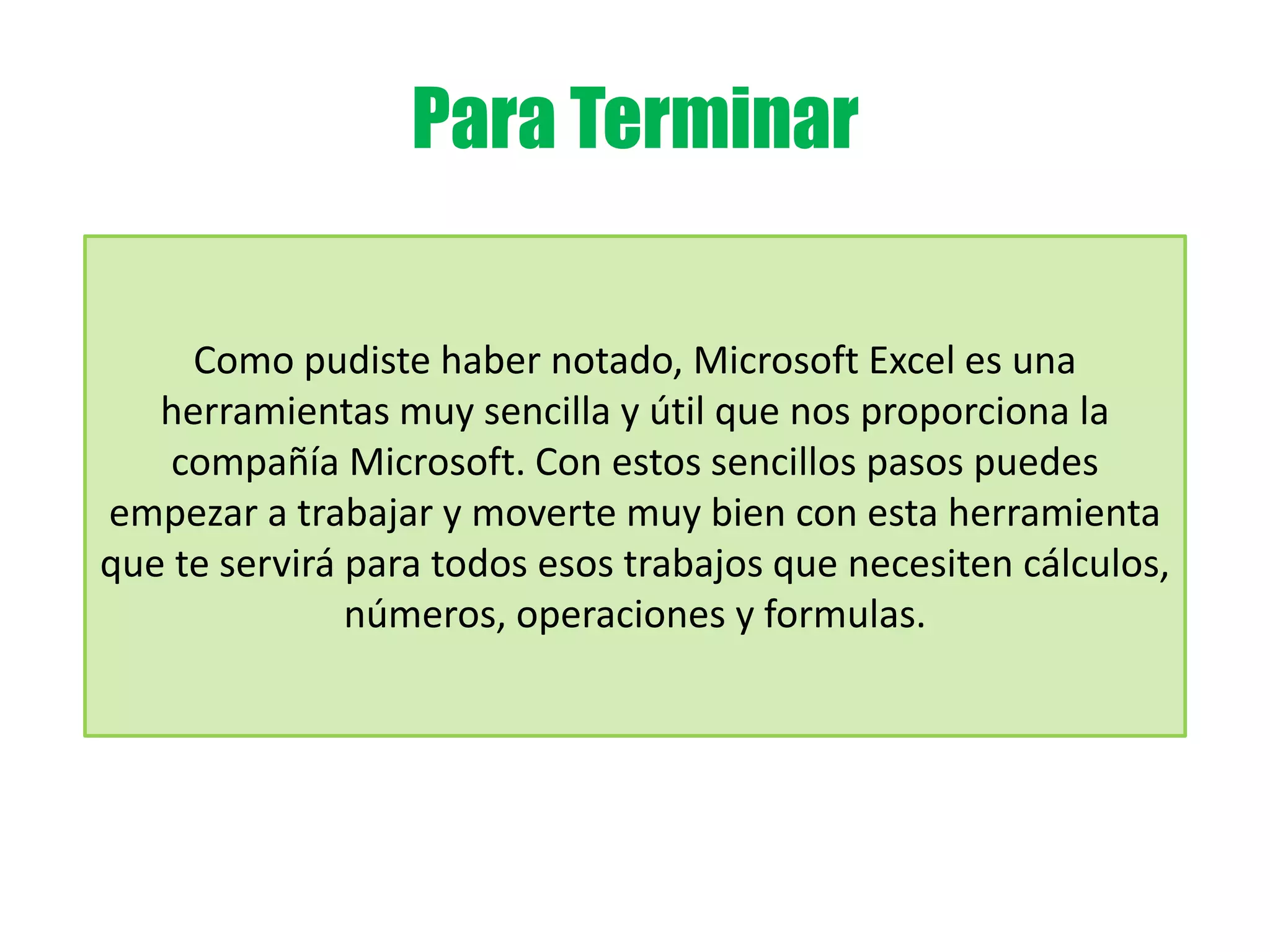 Para Terminar
Como pudiste haber notado, Microsoft Excel es una
herramientas muy sencilla y útil que nos proporciona la
compañía Microsoft. Con estos sencillos pasos puedes
empezar a trabajar y moverte muy bien con esta herramienta
que te servirá para todos esos trabajos que necesiten cálculos,
números, operaciones y formulas.
 