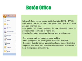 Botón Office
Microsoft Excel cuenta con un botón llamado: BOTÓN OFFICE.
Este botón posee las opciones principales que son: abrir,
guardar, imprimir, etc.
Para poder ver estas opciones, lo que debemos hacer es
posicionarnos encima de él y darle clic.
Entre las funciones que posee, las que más se utilizan son:
-Nuevo, para abrir un crear un nuevo archivo.
-Abrir, para poder ver o escoger un archivo ya existente.
-Guardar y Guardar como, que realizan lo que su nombre indica
-Imprimir, que sirve para visualizar el documento, editarlo en la
hoja de impresión e imprimirlo.
 