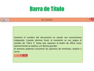 Barra de Título
Contiene el nombre del documento en donde nos encontramos
trabajando. Cuando abrimos Excel, al momento se nos asigna el
nombre de “Libro 1” hasta que vayamos al botón de office como
anteriormente se explicó, y le demos guardar.
Al extremo podemos encontrar las opciones de minimizar, ampliar y
cerrar.
 
