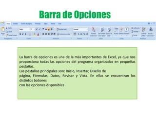 Barra de Opciones
La barra de opciones es una de la más importantes de Excel, ya que nos
proporciona todas las opciones del programa organizadas en pequeñas
pestañas.
Las pestañas principales son: Inicio, Insertar, Diseño de
página, Fórmulas, Datos, Revisar y Vista. En ellas se encuentran los
distintos botones
con las opciones disponibles
 