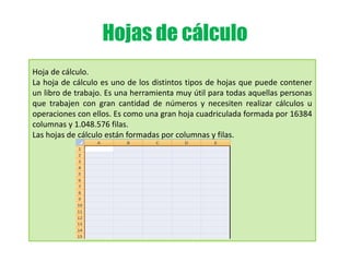 Hojas de cálculo
Hoja de cálculo.
La hoja de cálculo es uno de los distintos tipos de hojas que puede contener
un libro de trabajo. Es una herramienta muy útil para todas aquellas personas
que trabajen con gran cantidad de números y necesiten realizar cálculos u
operaciones con ellos. Es como una gran hoja cuadriculada formada por 16384
columnas y 1.048.576 filas.
Las hojas de cálculo están formadas por columnas y filas.
 