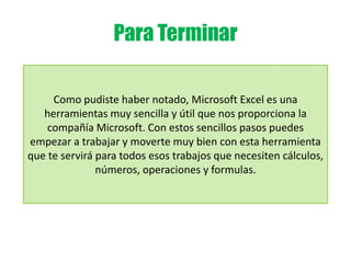 Para Terminar
Como pudiste haber notado, Microsoft Excel es una
herramientas muy sencilla y útil que nos proporciona la
compañía Microsoft. Con estos sencillos pasos puedes
empezar a trabajar y moverte muy bien con esta herramienta
que te servirá para todos esos trabajos que necesiten cálculos,
números, operaciones y formulas.
 