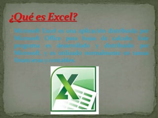 Microsoft Excel es una aplicación distribuida por 
Microsoft Office para hojas de calculo. Este 
programa es desarrollado y distribuido por 
Microsoft, y es utilizado normalmente en tareas 
financieras y contables. 
 