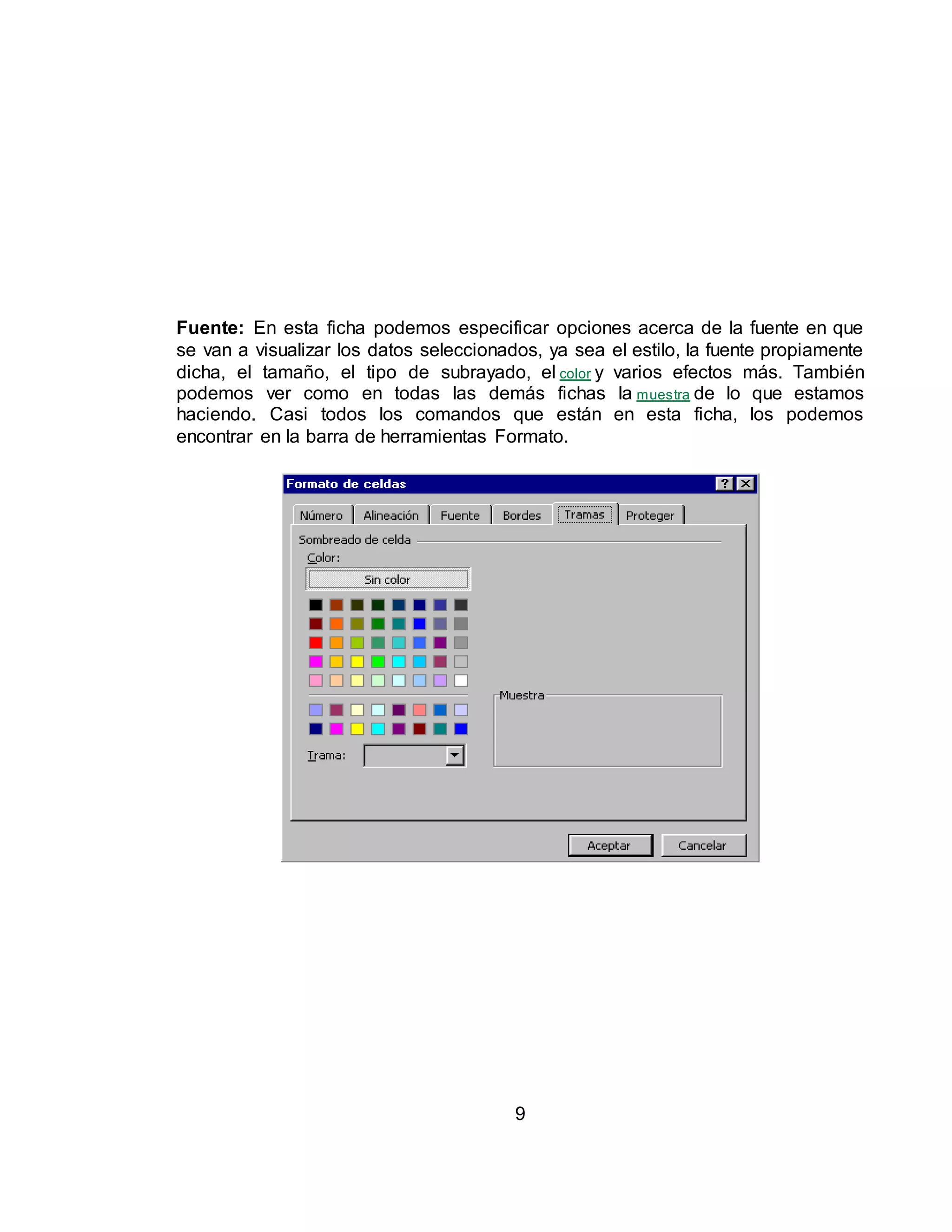 Fuente: En esta ficha podemos especificar opciones acerca de la fuente en que 
se van a visualizar los datos seleccionados, ya sea el estilo, la fuente propiamente 
dicha, el tamaño, el tipo de subrayado, el color y varios efectos más. También 
podemos ver como en todas las demás fichas la muestra de lo que estamos 
haciendo. Casi todos los comandos que están en esta ficha, los podemos 
encontrar en la barra de herramientas Formato. 
9 
 