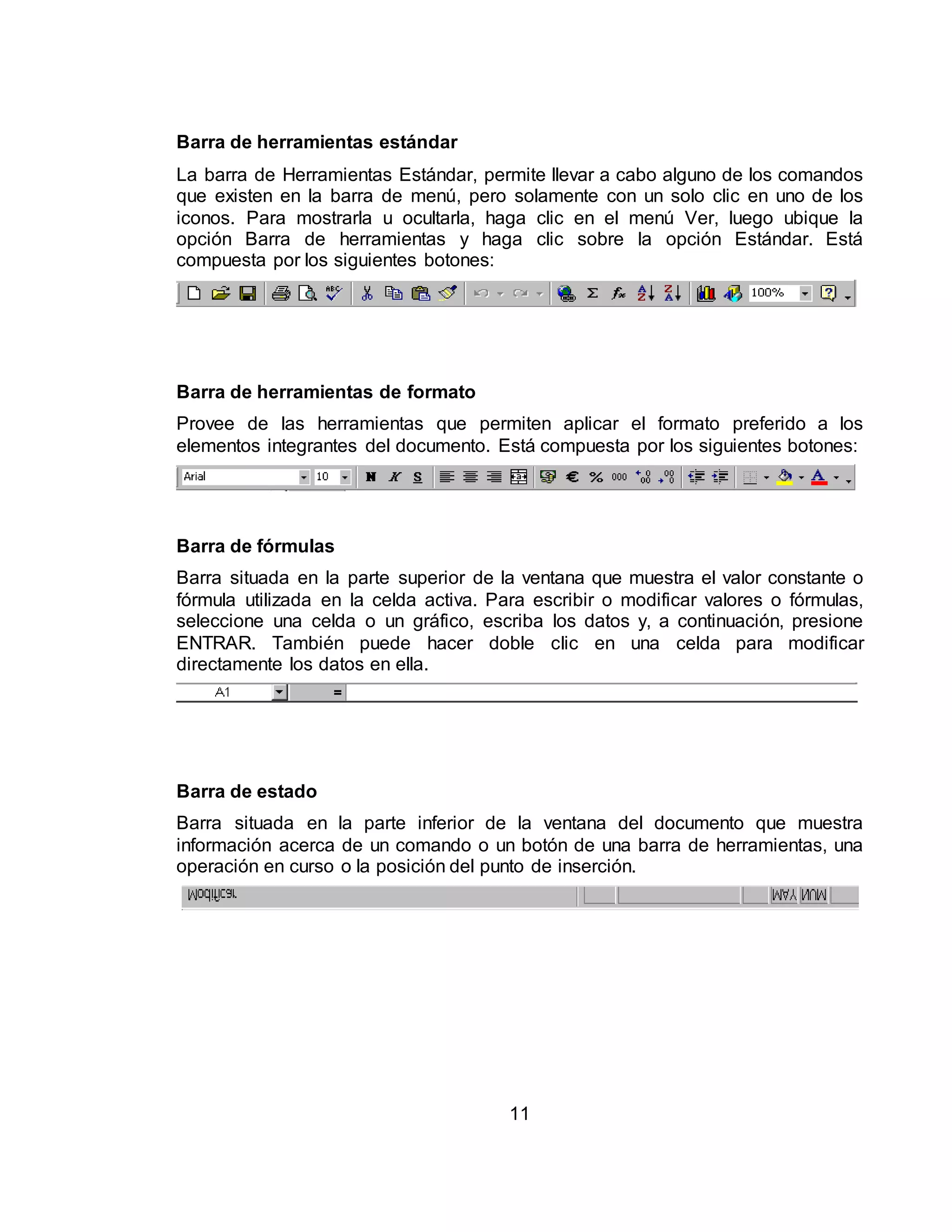 Barra de herramientas estándar 
La barra de Herramientas Estándar, permite llevar a cabo alguno de los comandos 
que existen en la barra de menú, pero solamente con un solo clic en uno de los 
iconos. Para mostrarla u ocultarla, haga clic en el menú Ver, luego ubique la 
opción Barra de herramientas y haga clic sobre la opción Estándar. Está 
compuesta por los siguientes botones: 
Barra de herramientas de formato 
Provee de las herramientas que permiten aplicar el formato preferido a los 
elementos integrantes del documento. Está compuesta por los siguientes botones: 
Barra de fórmulas 
Barra situada en la parte superior de la ventana que muestra el valor constante o 
fórmula utilizada en la celda activa. Para escribir o modificar valores o fórmulas, 
seleccione una celda o un gráfico, escriba los datos y, a continuación, presione 
ENTRAR. También puede hacer doble clic en una celda para modificar 
directamente los datos en ella. 
Barra de estado 
Barra situada en la parte inferior de la ventana del documento que muestra 
información acerca de un comando o un botón de una barra de herramientas, una 
operación en curso o la posición del punto de inserción. 
11 
 