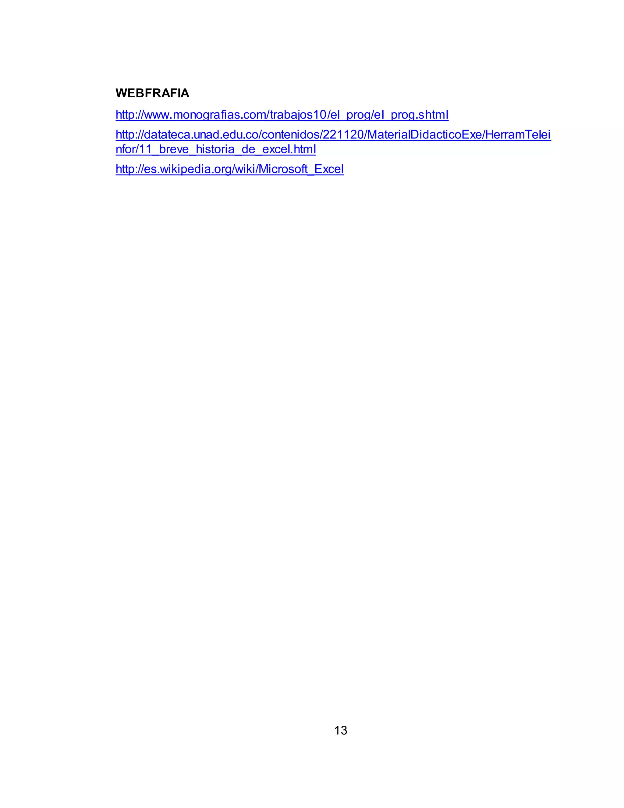 WEBFRAFIA 
http://www.monografias.com/trabajos10/el_prog/el_prog.shtml 
http://datateca.unad.edu.co/contenidos/221120/MaterialDidacticoExe/HerramTelei 
nfor/11_breve_historia_de_excel.html 
http://es.wikipedia.org/wiki/Microsoft_Excel 
13 
 