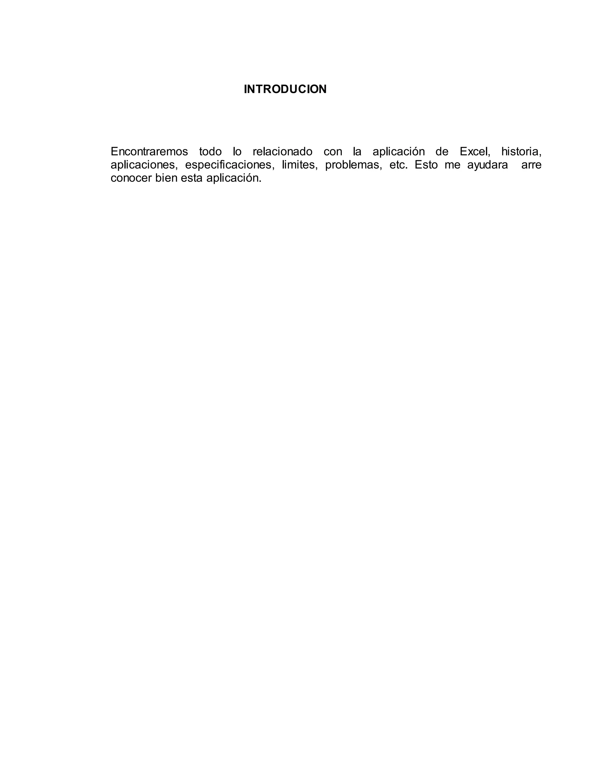 INTRODUCION 
Encontraremos todo lo relacionado con la aplicación de Excel, historia, 
aplicaciones, especificaciones, limites, problemas, etc. Esto me ayudara arre 
conocer bien esta aplicación. 
 