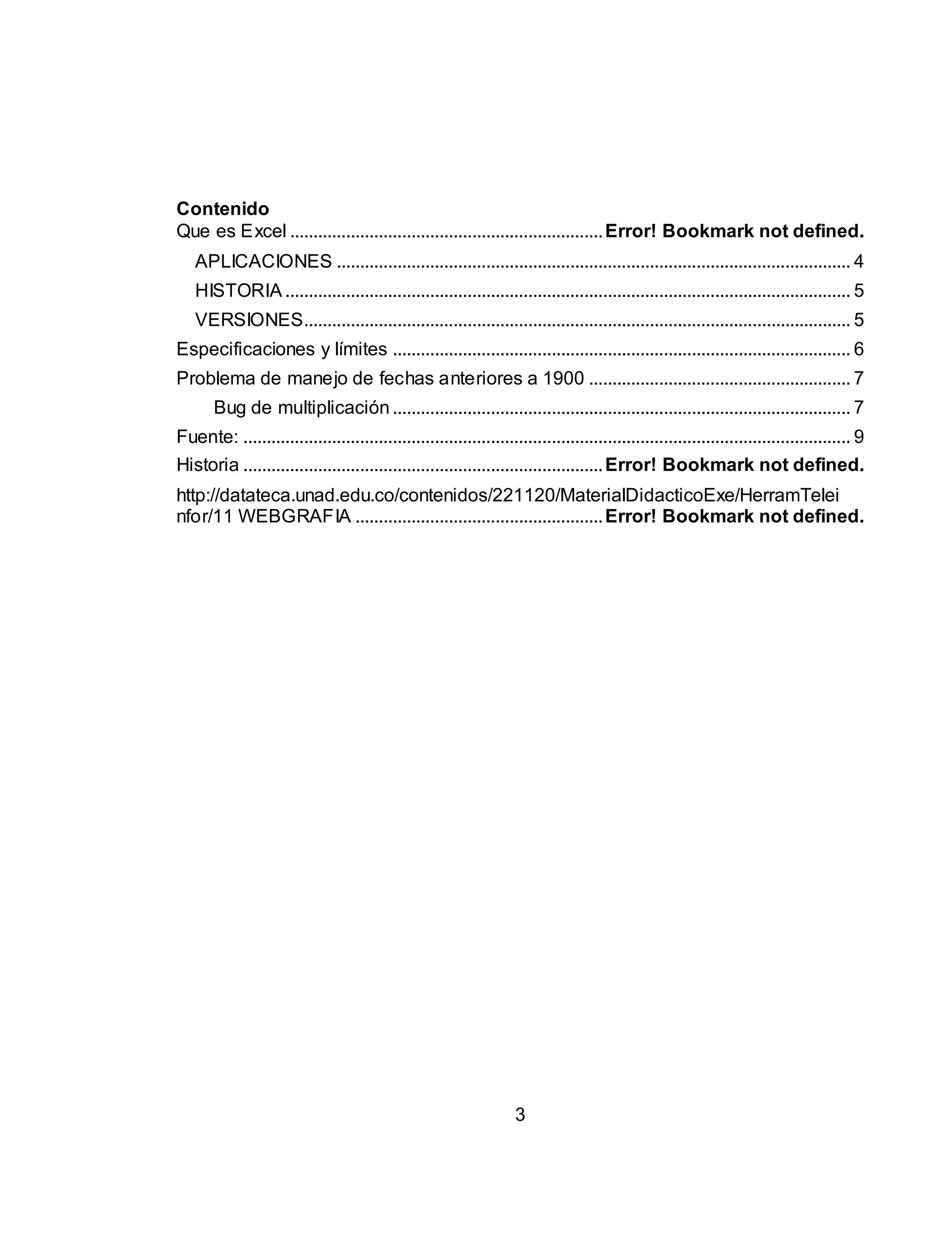 Contenido 
Que es Excel ................................................................... Error! Bookmark not defined. 
APLICACIONES .............................................................................................................. 4 
HISTORIA ......................................................................................................................... 5 
VERSIONES..................................................................................................................... 5 
Especificaciones y límites .................................................................................................. 6 
Problema de manejo de fechas anteriores a 1900 ........................................................ 7 
Bug de multiplicación .................................................................................................. 7 
Fuente: .................................................................................................................................. 9 
Historia ............................................................................. Error! Bookmark not defined. 
http://datateca.unad.edu.co/contenidos/221120/MaterialDidacticoExe/HerramTelei 
nfor/11 WEBGRAFIA ..................................................... Error! Bookmark not defined. 
3 
 