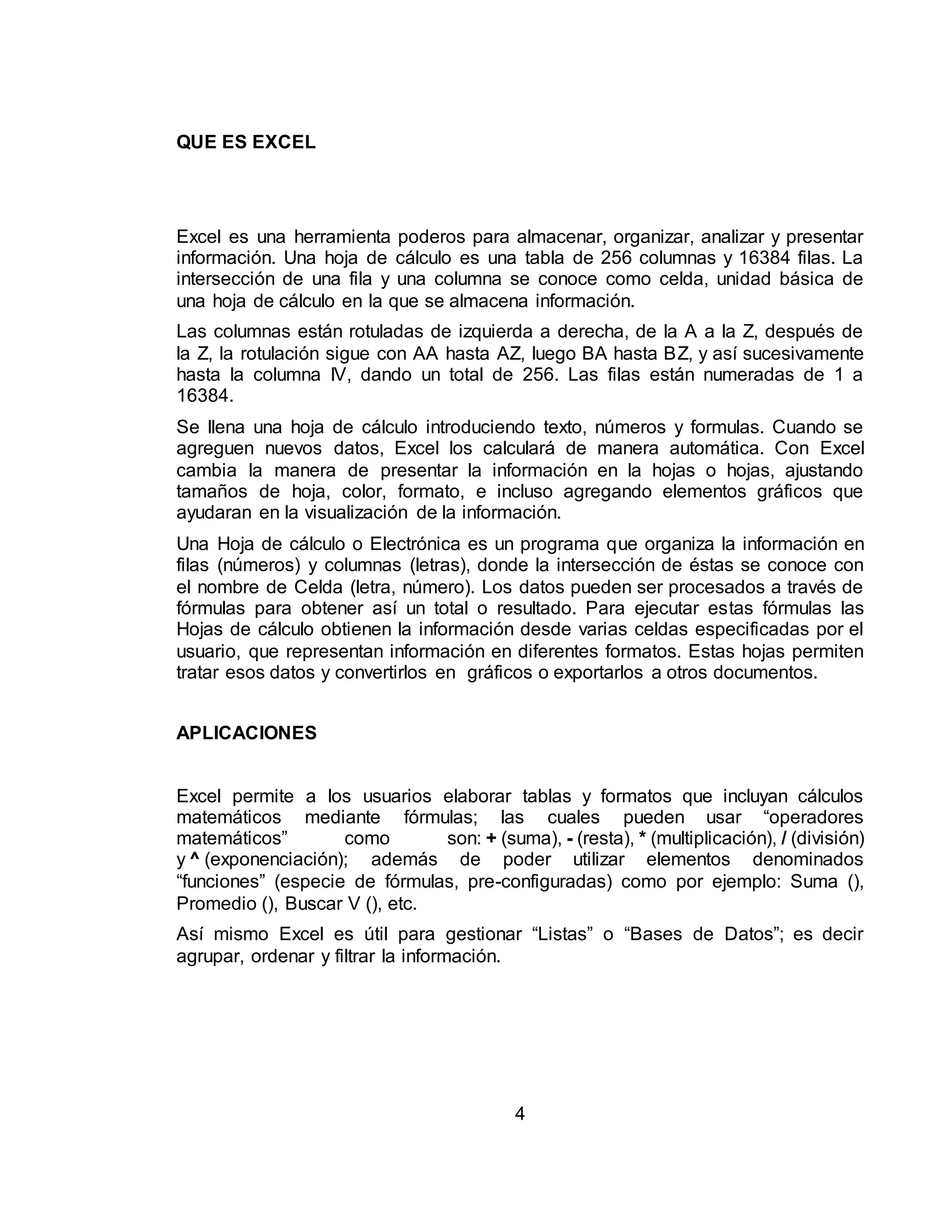4 
QUE ES EXCEL 
Excel es una herramienta poderos para almacenar, organizar, analizar y presentar 
información. Una hoja de cálculo es una tabla de 256 columnas y 16384 filas. La 
intersección de una fila y una columna se conoce como celda, unidad básica de 
una hoja de cálculo en la que se almacena información. 
Las columnas están rotuladas de izquierda a derecha, de la A a la Z, después de 
la Z, la rotulación sigue con AA hasta AZ, luego BA hasta BZ, y así sucesivamente 
hasta la columna IV, dando un total de 256. Las filas están numeradas de 1 a 
16384. 
Se llena una hoja de cálculo introduciendo texto, números y formulas. Cuando se 
agreguen nuevos datos, Excel los calculará de manera automática. Con Excel 
cambia la manera de presentar la información en la hojas o hojas, ajustando 
tamaños de hoja, color, formato, e incluso agregando elementos gráficos que 
ayudaran en la visualización de la información. 
Una Hoja de cálculo o Electrónica es un programa que organiza la información en 
filas (números) y columnas (letras), donde la intersección de éstas se conoce con 
el nombre de Celda (letra, número). Los datos pueden ser procesados a través de 
fórmulas para obtener así un total o resultado. Para ejecutar estas fórmulas las 
Hojas de cálculo obtienen la información desde varias celdas especificadas por el 
usuario, que representan información en diferentes formatos. Estas hojas permiten 
tratar esos datos y convertirlos en gráficos o exportarlos a otros documentos. 
APLICACIONES 
Excel permite a los usuarios elaborar tablas y formatos que incluyan cálculos 
matemáticos mediante fórmulas; las cuales pueden usar “operadores 
matemáticos” como son: + (suma), - (resta), * (multiplicación), / (división) 
y ^ (exponenciación); además de poder utilizar elementos denominados 
“funciones” (especie de fórmulas, pre-configuradas) como por ejemplo: Suma (), 
Promedio (), Buscar V (), etc. 
Así mismo Excel es útil para gestionar “Listas” o “Bases de Datos”; es decir 
agrupar, ordenar y filtrar la información. 
 