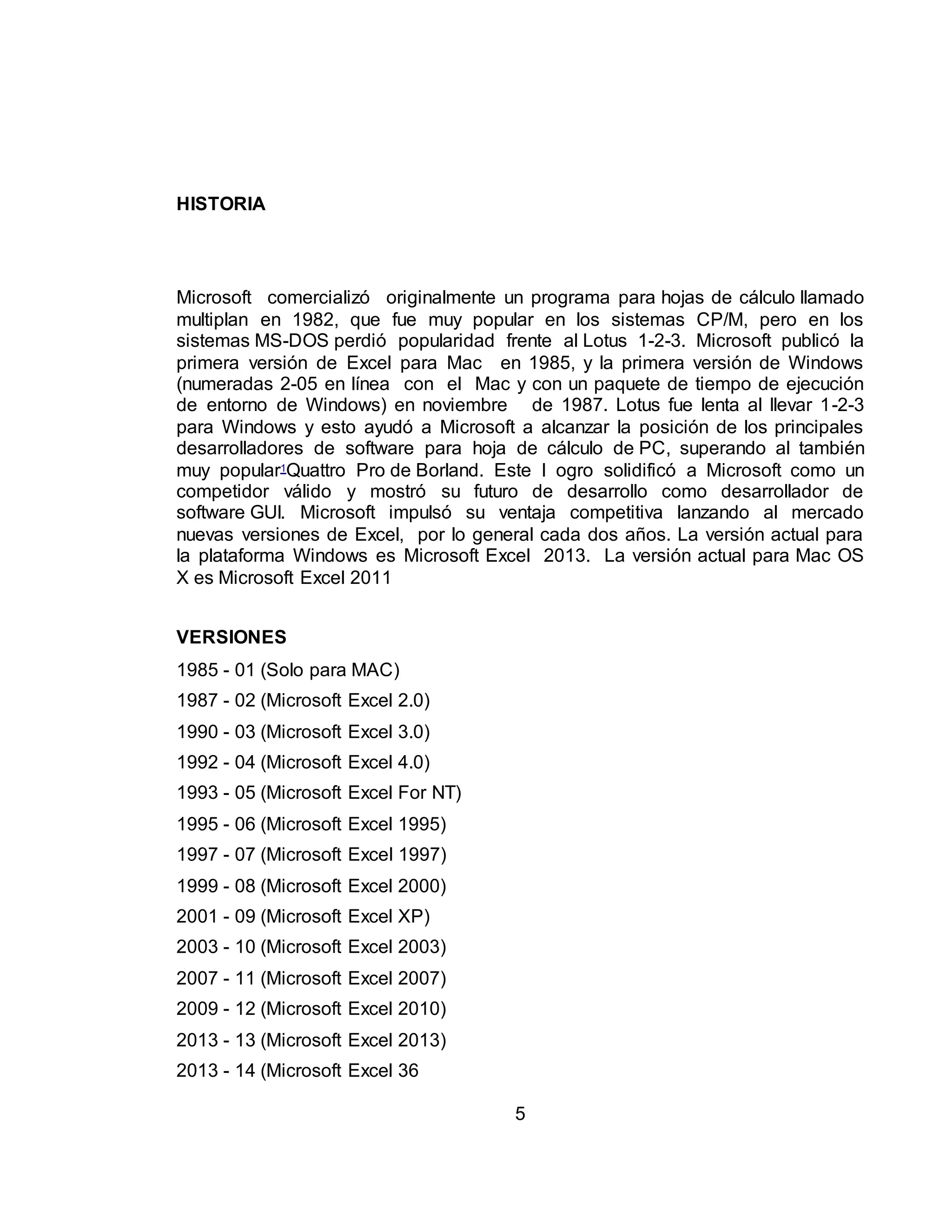5 
HISTORIA 
Microsoft comercializó originalmente un programa para hojas de cálculo llamado 
multiplan en 1982, que fue muy popular en los sistemas CP/M, pero en los 
sistemas MS-DOS perdió popularidad frente al Lotus 1-2-3. Microsoft publicó la 
primera versión de Excel para Mac en 1985, y la primera versión de Windows 
(numeradas 2-05 en línea con el Mac y con un paquete de tiempo de ejecución 
de entorno de Windows) en noviembre de 1987. Lotus fue lenta al llevar 1-2-3 
para Windows y esto ayudó a Microsoft a alcanzar la posición de los principales 
desarrolladores de software para hoja de cálculo de PC, superando al también 
muy popular1Quattro Pro de Borland. Este l ogro solidificó a Microsoft como un 
competidor válido y mostró su futuro de desarrollo como desarrollador de 
software GUI. Microsoft impulsó su ventaja competitiva lanzando al mercado 
nuevas versiones de Excel, por lo general cada dos años. La versión actual para 
la plataforma Windows es Microsoft Excel 2013. La versión actual para Mac OS 
X es Microsoft Excel 2011 
VERSIONES 
1985 - 01 (Solo para MAC) 
1987 - 02 (Microsoft Excel 2.0) 
1990 - 03 (Microsoft Excel 3.0) 
1992 - 04 (Microsoft Excel 4.0) 
1993 - 05 (Microsoft Excel For NT) 
1995 - 06 (Microsoft Excel 1995) 
1997 - 07 (Microsoft Excel 1997) 
1999 - 08 (Microsoft Excel 2000) 
2001 - 09 (Microsoft Excel XP) 
2003 - 10 (Microsoft Excel 2003) 
2007 - 11 (Microsoft Excel 2007) 
2009 - 12 (Microsoft Excel 2010) 
2013 - 13 (Microsoft Excel 2013) 
2013 - 14 (Microsoft Excel 36 
 