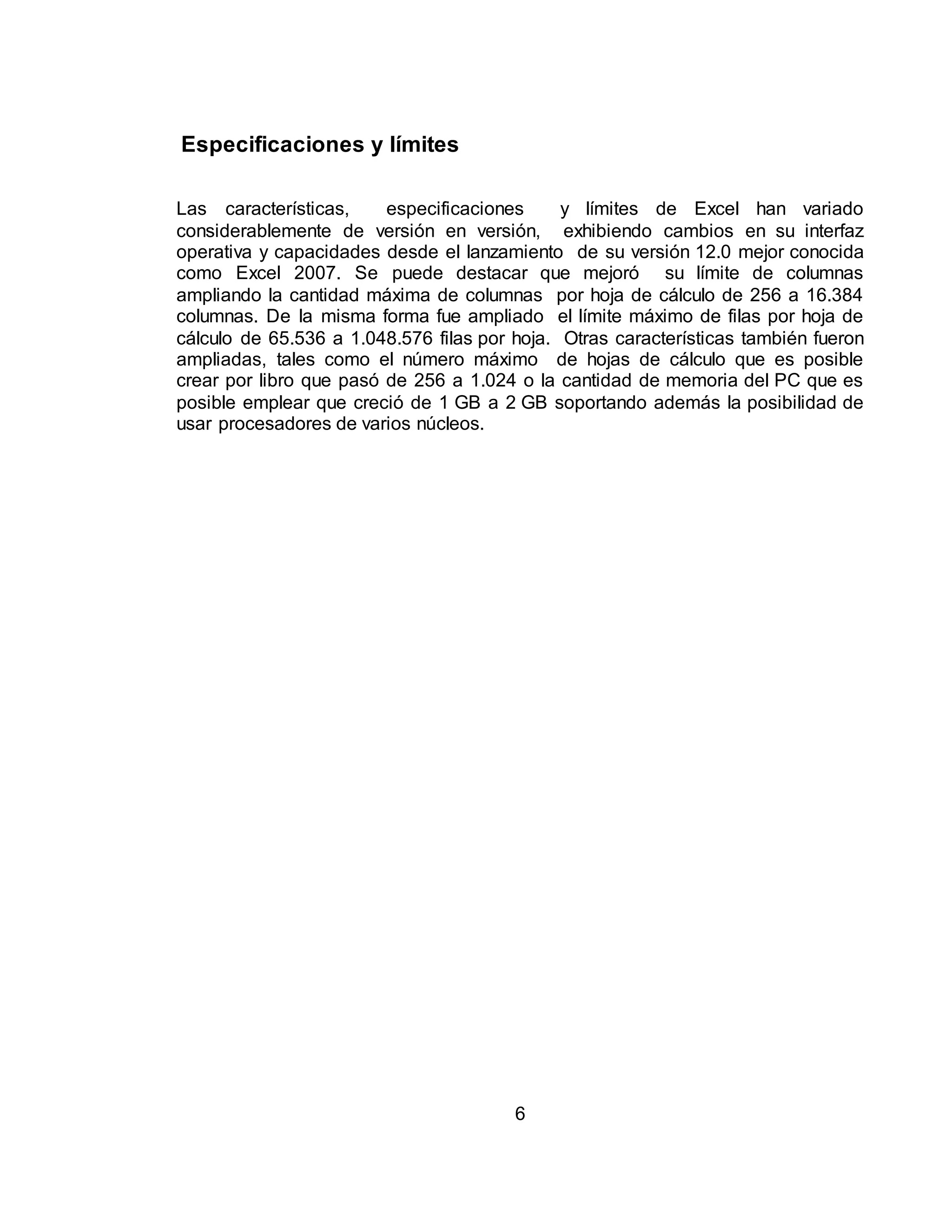 6 
Especificaciones y límites 
Las características, especificaciones y límites de Excel han variado 
considerablemente de versión en versión, exhibiendo cambios en su interfaz 
operativa y capacidades desde el lanzamiento de su versión 12.0 mejor conocida 
como Excel 2007. Se puede destacar que mejoró su límite de columnas 
ampliando la cantidad máxima de columnas por hoja de cálculo de 256 a 16.384 
columnas. De la misma forma fue ampliado el límite máximo de filas por hoja de 
cálculo de 65.536 a 1.048.576 filas por hoja. Otras características también fueron 
ampliadas, tales como el número máximo de hojas de cálculo que es posible 
crear por libro que pasó de 256 a 1.024 o la cantidad de memoria del PC que es 
posible emplear que creció de 1 GB a 2 GB soportando además la posibilidad de 
usar procesadores de varios núcleos. 
 