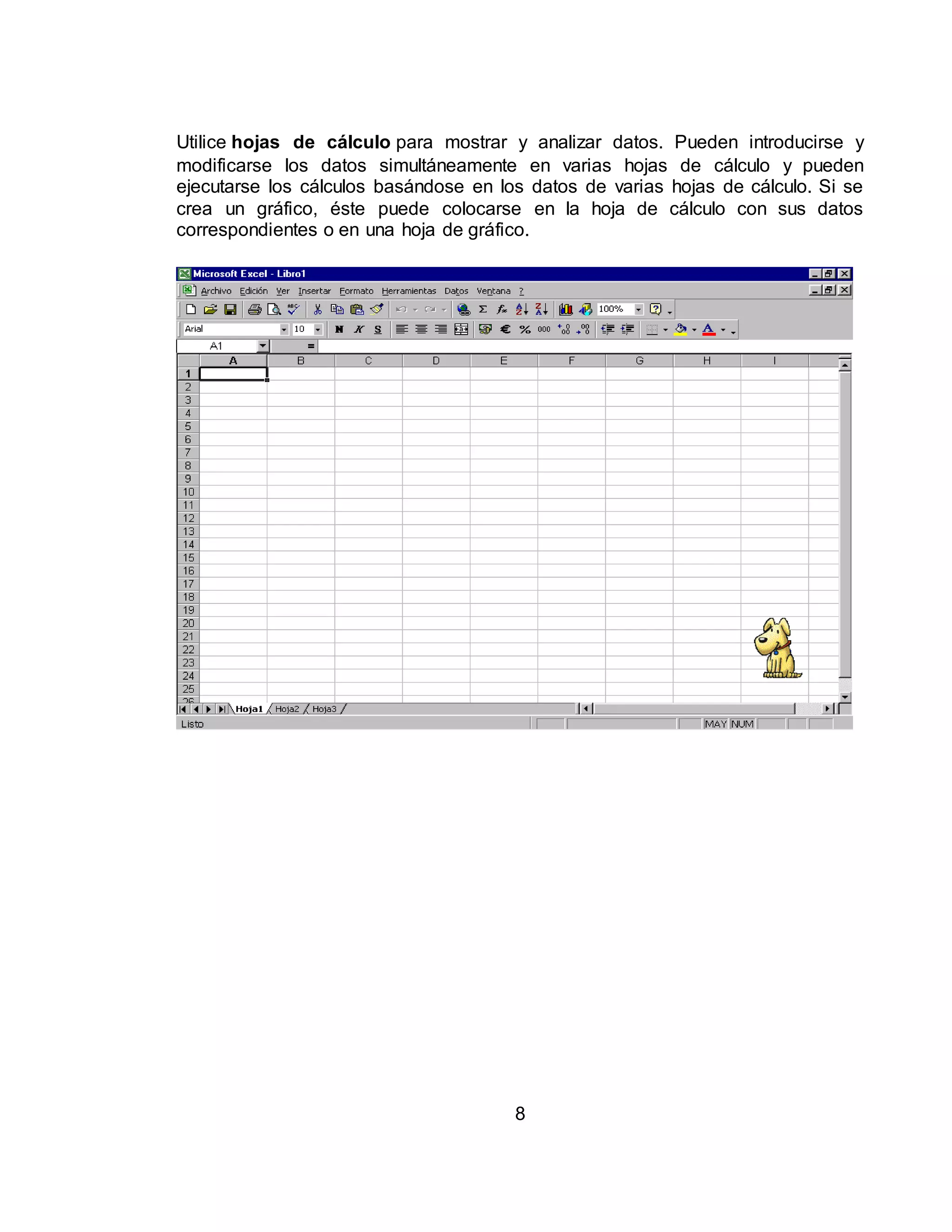 Utilice hojas de cálculo para mostrar y analizar datos. Pueden introducirse y 
modificarse los datos simultáneamente en varias hojas de cálculo y pueden 
ejecutarse los cálculos basándose en los datos de varias hojas de cálculo. Si se 
crea un gráfico, éste puede colocarse en la hoja de cálculo con sus datos 
correspondientes o en una hoja de gráfico. 
8 
 