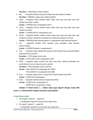 Penulisan : =RIGHT(teks, jumlah_karakter) 
3. Mid : mengambil karakter yang ada di tengah dari satu kesatuan karakter. 
Penulisan : =MID(teks, angka_awal, jumlah_karakter) 
4. Upper : mengubah semua karakter dalam setiap kata yang ada pada suatu teks 
menjadi huruf besar / kapital. 
Contoh : =UPPER(“saya”) menghasilkan SAYA 
5. Lower : mengubah semua karakter dalam setiap kata yang ada pada suatu teks 
menjadi huruf kecil. 
Contoh : =LOWER(“SAYA”) menghasilkan saya 
6. Proper : mengubah karakter pertama dalam setiap kata yang ada pada suatu teks 
menjadi huruf besar / kapital dan mengubah huruf berikutnya dengan huruf kecil. 
Contoh : =PROPER(“saya sedang praktikum”) menghasilkan Saya Sedang Praktikum 
7. Len : mengambil karakter terkiri sejumlah yang dinyatakan pada argumen 
jumlah_karakter. 
Contoh : =UPPER(“Praktikum”) menghasilkan 9 
8. Text : mengubah angka menjadi teks dengan jumlah desimal sesuai yang dinyatakan 
pada argumen format_teks. 
Penulisan : =TEXT(angka, format_teks) 
Contoh : =TEXT(100/4,“0.00”) menghasilkan 25.00 
9. Dollar : mengubah angka menjadi teks mata uang dolar, disertai pembulatan dan 
jumlah desimal menurut argumen jumlah_desimal. 
Penulisan : =DOLLAR(angka, jumlah_desimal) 
Contoh : =DOLLAR(22/7,6) menghasilkan $3.142857. 
=DOLLAR(22/7,5) menghasilkan $3.14286. 
10. Char : mengubah angka antara 1 sampai 255 menjadi karakter kode ASCII. 
Contoh : =CHAR(125) menghasilkan }. 
11. Code : mengubah karakter pertama menjadi kode ASCII. 
Contoh : =CODE(“Infor”) menghasilkan 73. 
=CODE(“Ikan”) menghasilkan 73 juga. 
Catatan !!! tanda koma ( , ) diatas dapat juga diganti dengan tanda titik 
koma ( ; ), disesuiankan dengan komputer yang dipakai. 
Fungsi Bantu Logika 
1. And (Logical 1,logical 2,…,logical 30) 
→ menghasilkan argument true jika semua logika benar. 
2. Or (Logical 1,logical 2,…,logical 30) 
→ menghasilkan argument true jika salah satu logika benar. 
Sistem Informasi UKDW 2005 - Tutorial Microsoft Excel 10/16 
 
