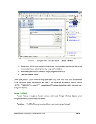 Gambar 11. Tampilan hasil Menu Bar Insert → Name → Define 
4. Pada menu define name, pada text box names in workbooks anda dipersilahkan untuk 
menamakan range rekening-rekening yang telah anda buat 
5. Perhatikan pada text box refers to : range yang telah anda buat 
6. Jika telah selesai klik OK 
Untuk lebih jelasnya tujuan membuat range pada table yang telah anda buat, anda dipersilahkan 
untuk mengganti sheet. Berpindahlah ke sheet 2 lalu pada cell B1 ketikkan formula berikut 
=IF(A1<>"",VLOOKUP(A1,buku,2),""). Lalu pada cell A1 coba anda ketikkan salah satu kode, dan 
lihat perubahannya. 
Fungsi VLOOKUP 
Fungsi Vlookup merupakan fungsi bantuan references. Fungsi Vlookup dipakai untuk 
menghasilkan nilai pada tabel secara vertikal. 
Penulisan : =VLOOKUP(nama_baris;tabel;kolom_pencarian;range_lookup) 
Sistem Informasi UKDW 2005 - Tutorial Microsoft Excel 13/16 
 