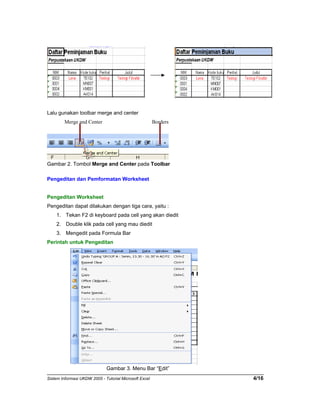 Lalu gunakan toolbar merge and center 
Merge and Center Borders 
Gambar 2. Tombol Merge and Center pada Toolbar 
Pengeditan dan Pemformatan Worksheet 
Pengeditan Worksheet 
Pengeditan dapat dilakukan dengan tiga cara, yaitu : 
1. Tekan F2 di keyboard pada cell yang akan diedit 
2. Double klik pada cell yang mau diedit 
3. Mengedit pada Formula Bar 
Perintah untuk Pengeditan 
Gambar 3. Menu Bar “Edit” 
Sistem Informasi UKDW 2005 - Tutorial Microsoft Excel 4/16 
 